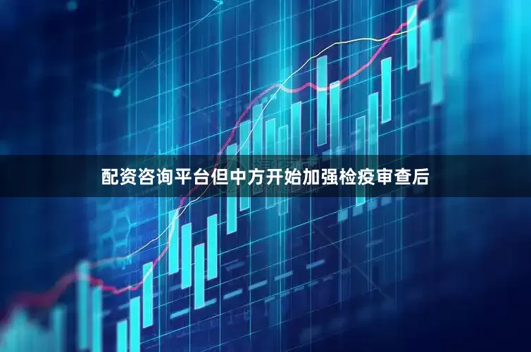 配资咨询平台但中方开始加强检疫审查后