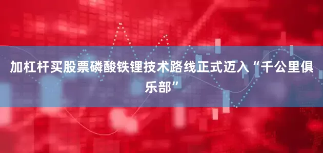 加杠杆买股票磷酸铁锂技术路线正式迈入“千公里俱乐部”